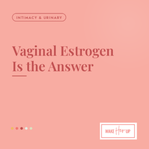 Vaginal estrogen is the answer, a Wake Her Up guide for recurrent UTIs, leaking and painful sex in perimenopause